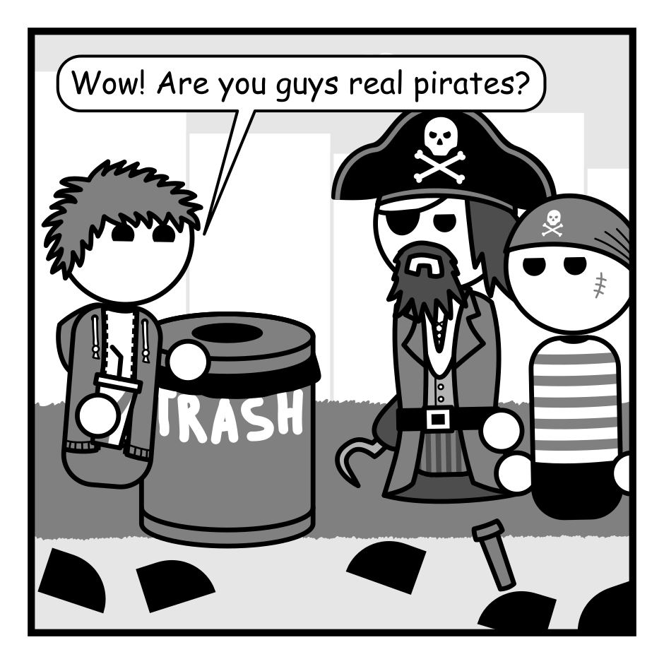 A 4 panel grey scale comic set in a park and featuring a man with messy hair (Jim), and a pirate captain and his first mate.
Panel 1.
The pirates and Jim are walking towards each other. Jim is carrying a soft drink.
Jim: Wow! Are you guys real pirates?
Panel 2.
Close up on Jim and the Captain.
Captain: Aye! We be scions o' that noble profession with freedom in our veins an' treasure in our hearts.
Jim: That's so cool!
Panel 3.
The first mate cuts into the scene.
Mate: Be not too excited. We be porch pirates.
Jim looks at him with surprised while the captain glares at him.
Panel 4.
The pirates are fleeing. Jim's soft drink has been thrown at them.
Jim from off panel: BOOOOO!!!
Captain, angrily: Next time keep ye gob shut!
Mate, sullenly: Aye sir.